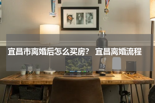 宜昌市离婚后怎么买房? 宜昌离婚流程