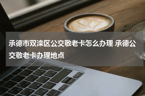 承德市双滦区公交敬老卡怎么办理 承德公交敬老卡办理地点