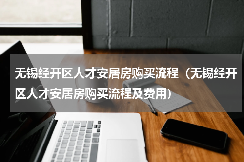 无锡经开区人才安居房购买流程(无锡经开区人才安居房购买流程及费用)