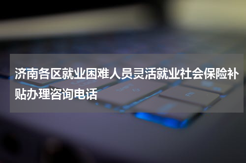 济南各区就业困难人员灵活就业社会保险补贴办理咨询电话