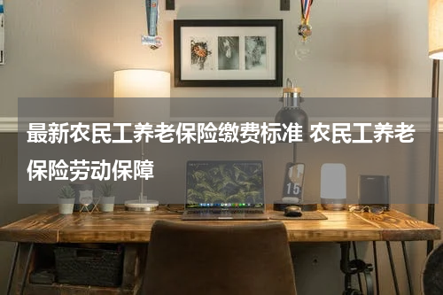 最新农民工养老保险缴费标准 农民工养老保险劳动保障