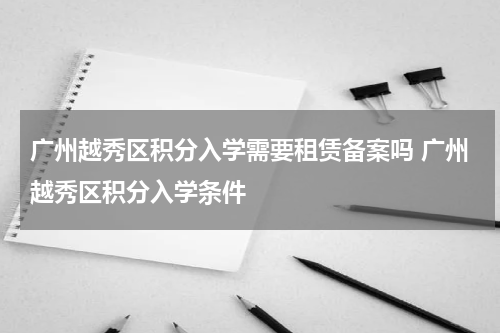 广州越秀区积分入学需要租赁备案吗 广州越秀区积分入学条件