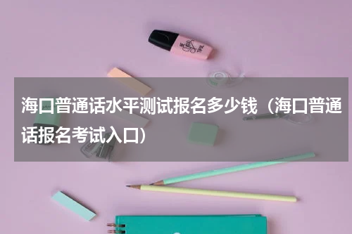 海口普通话水平测试报名多少钱（海口普通话报名考试入口）