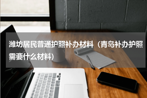 潍坊居民普通护照补办材料（青岛补办护照需要什么材料）