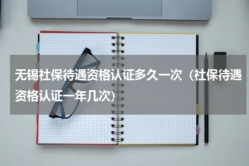 无锡社保待遇资格认证多久一次（社保待遇资格认证一年几次）