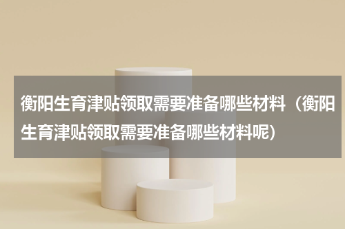 衡阳生育津贴领取需要准备哪些材料（衡阳生育津贴领取需要准备哪些材料呢）