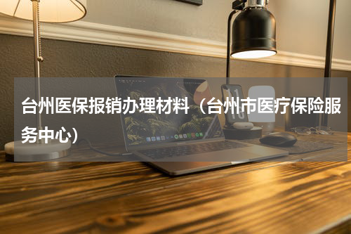 台州医保报销办理材料(台州市医疗保险服务中心)
