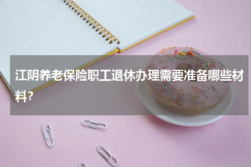 江阴养老保险职工退休办理需要准备哪些材料?