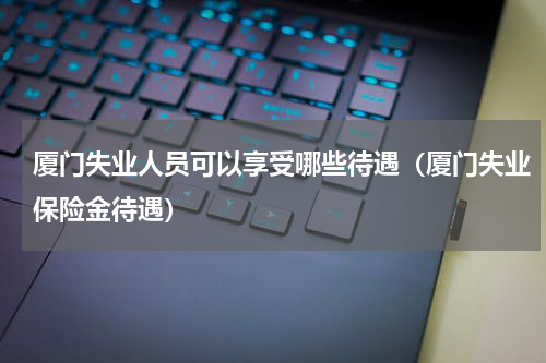 厦门失业人员可以享受哪些待遇（厦门失业保险金待遇）
