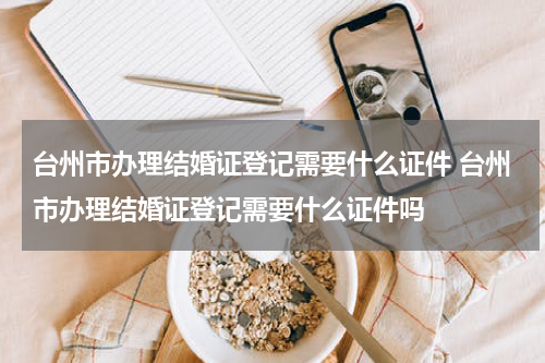 台州市办理结婚证登记需要什么证件 台州市办理结婚证登记需要什么证件吗