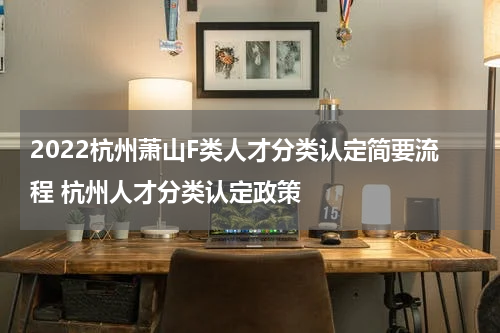 2022杭州萧山F类人才分类认定简要流程 杭州人才分类认定政策