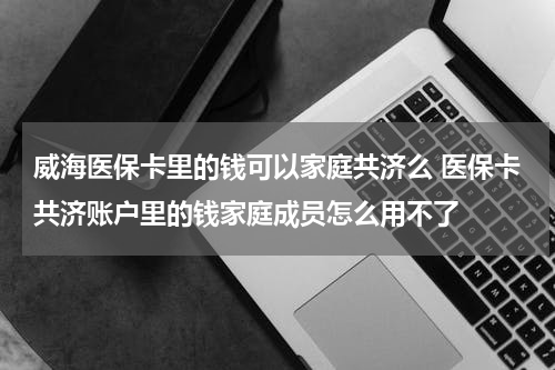威海医保卡里的钱可以家庭共济么 医保卡共济账户里的钱家庭成员怎么用不了
