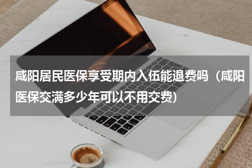 咸阳居民医保享受期内入伍能退费吗（咸阳医保交满多少年可以不用交费）