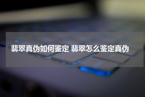 翡翠真伪如何鉴定 翡翠怎么鉴定真伪