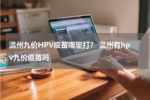 温州九价HPV疫苗哪里打？ 温州有hpv九价疫苗吗