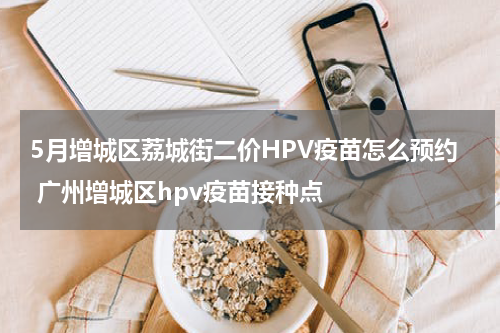 5月增城区荔城街二价HPV疫苗怎么预约 广州增城区hpv疫苗接种点