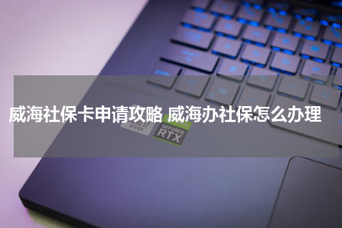 威海社保卡申请攻略 威海办社保怎么办理
