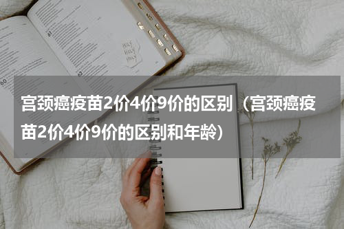 宫颈癌疫苗2价4价9价的区别（宫颈癌疫苗2价4价9价的区别和年龄）