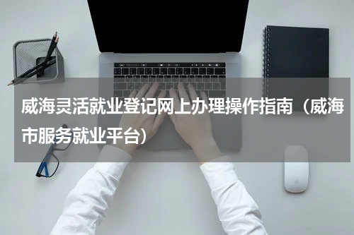 威海灵活就业登记网上办理操作指南（威海市服务就业平台）