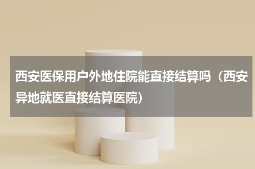 西安医保用户外地住院能直接结算吗（西安异地就医直接结算医院）