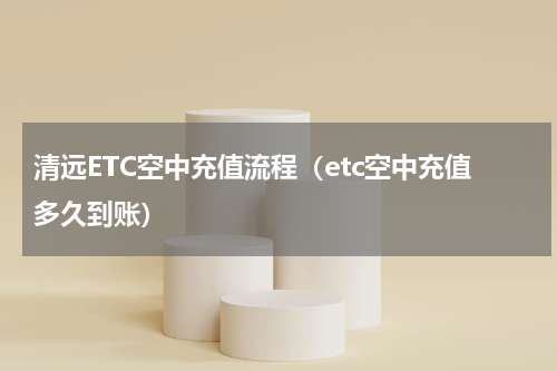 清远ETC空中充值流程（etc空中充值多久到账）