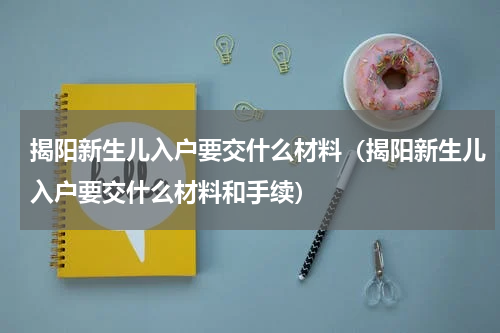 揭阳新生儿入户要交什么材料(揭阳新生儿入户要交什么材料和手续)