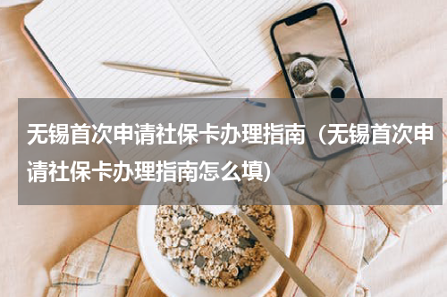 无锡首次申请社保卡办理指南(无锡首次申请社保卡办理指南怎么填)