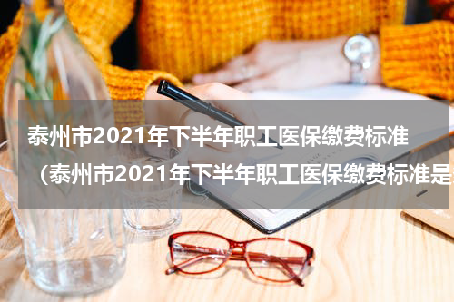 泰州市2021年下半年职工医保缴费标准（泰州市2021年下半年职工医保缴费标准是多少钱）
