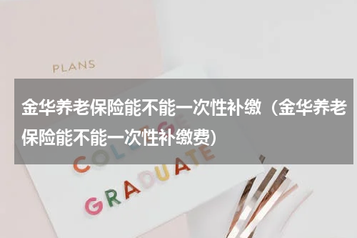 金华养老保险能不能一次性补缴（金华养老保险能不能一次性补缴费）