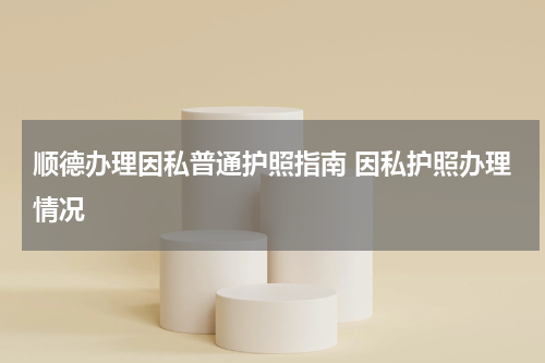 顺德办理因私普通护照指南 因私护照办理情况