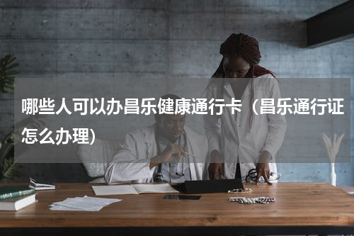 哪些人可以办昌乐健康通行卡（昌乐通行证怎么办理）