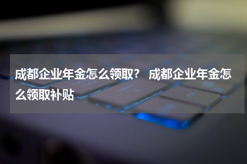 成都企业年金怎么领取？ 成都企业年金怎么领取补贴