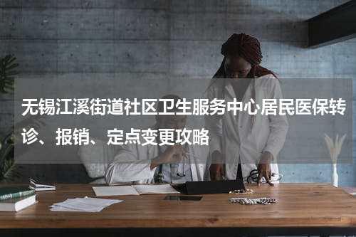 无锡江溪街道社区卫生服务中心居民医保转诊、报销、定点变更攻略