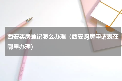 西安买房登记怎么办理(西安购房申请表在哪里办理)