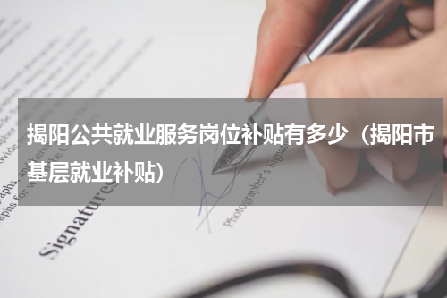 揭阳公共就业服务岗位补贴有多少(揭阳市基层就业补贴)