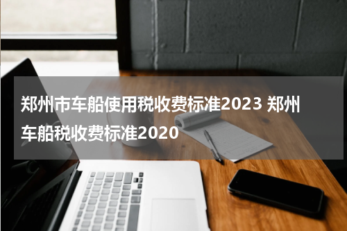 郑州市车船使用税收费标准2023 郑州车船税收费标准2020