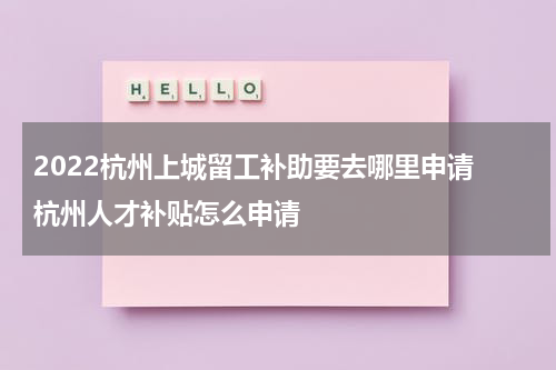 2022杭州上城留工补助要去哪里申请 杭州人才补贴怎么申请
