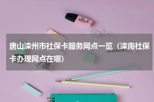 唐山滦州市社保卡服务网点一览(滦南社保卡办理网点在哪)