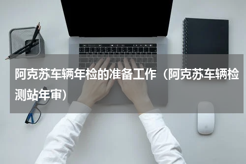 阿克苏车辆年检的准备工作（阿克苏车辆检测站年审）