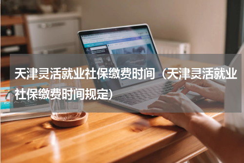 天津灵活就业社保缴费时间（天津灵活就业社保缴费时间规定）