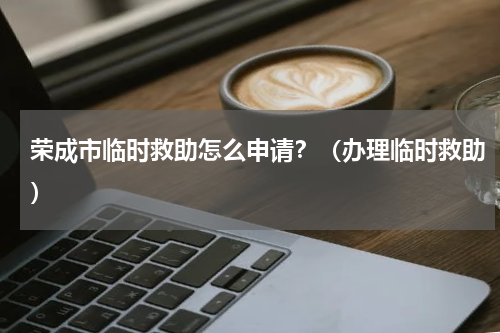 荣成市临时救助怎么申请？（办理临时救助）