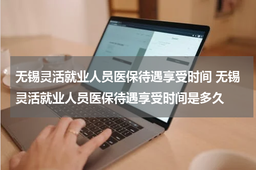 无锡灵活就业人员医保待遇享受时间 无锡灵活就业人员医保待遇享受时间是多久