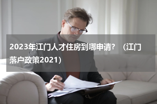 2023年江门人才住房到哪申请？（江门落户政策2021）