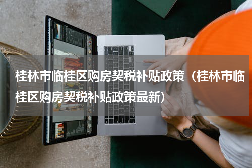 桂林市临桂区购房契税补贴政策（桂林市临桂区购房契税补贴政策最新）