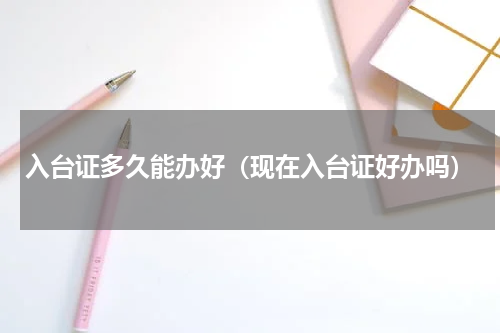 入台证多久能办好（现在入台证好办吗）