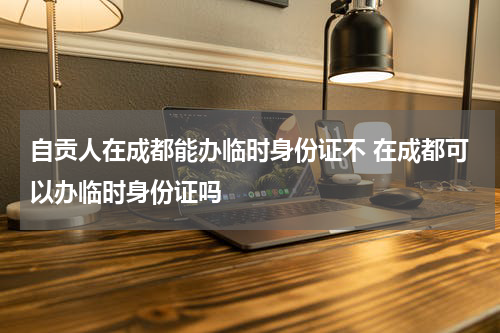 自贡人在成都能办临时身份证不 在成都可以办临时身份证吗