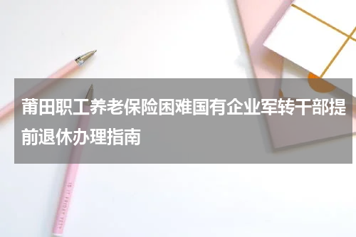 莆田职工养老保险困难国有企业军转干部提前退休办理指南
