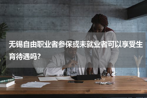 无锡自由职业者参保或未就业者可以享受生育待遇吗？