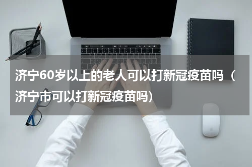 济宁60岁以上的老人可以打新冠疫苗吗（济宁市可以打新冠疫苗吗）