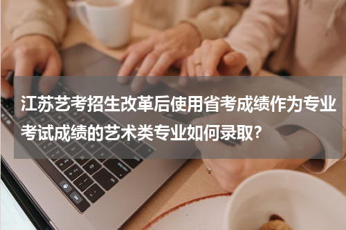 江苏艺考招生改革后使用省考成绩作为专业考试成绩的艺术类专业如何录取？